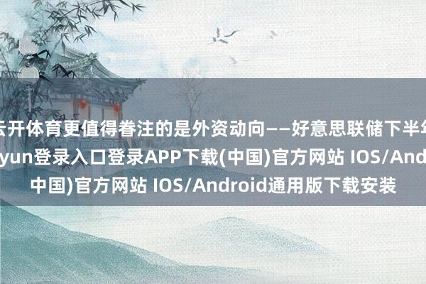 云开体育更值得眷注的是外资动向——好意思联储下半年可能降息-开云kaiyun登录入口登录APP下载(中国)官方网站 IOS/Android通用版下载安装