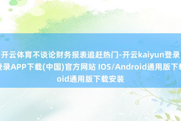 开云体育不谈论财务报表追赶热门-开云kaiyun登录入口登录APP下载(中国)官方网站 IOS/Android通用版下载安装