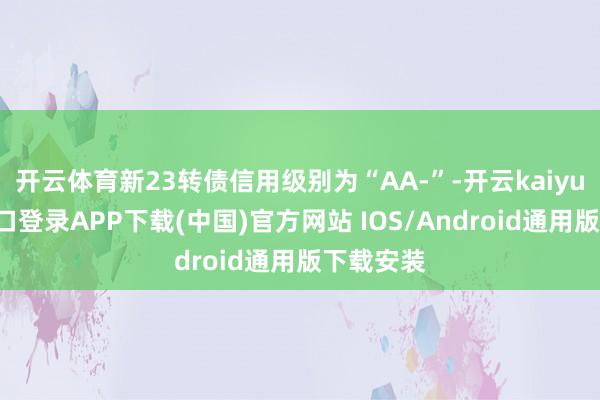 开云体育新23转债信用级别为“AA-”-开云kaiyun登录入口登录APP下载(中国)官方网站 IOS/Android通用版下载安装