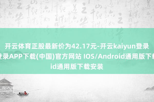 开云体育正股最新价为42.17元-开云kaiyun登录入口登录APP下载(中国)官方网站 IOS/Android通用版下载安装