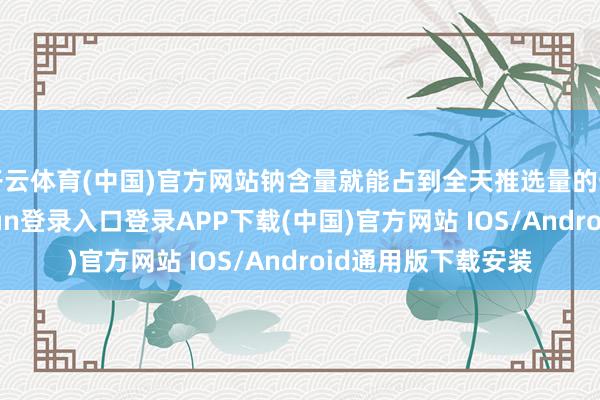 开云体育(中国)官方网站钠含量就能占到全天推选量的一半以上-开云kaiyun登录入口登录APP下载(中国)官方网站 IOS/Android通用版下载安装