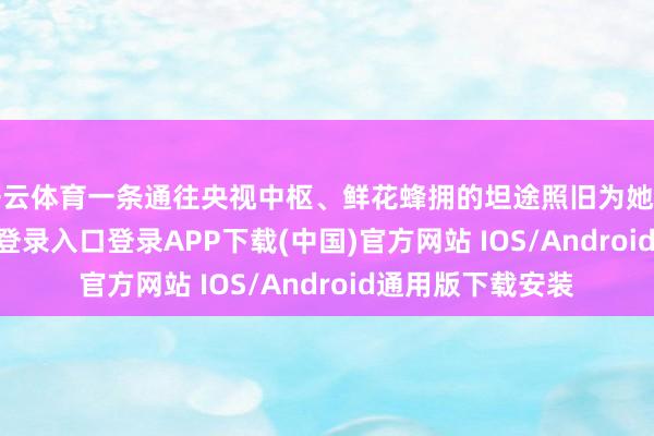 开云体育一条通往央视中枢、鲜花蜂拥的坦途照旧为她铺就-开云kaiyun登录入口登录APP下载(中国)官方网站 IOS/Android通用版下载安装