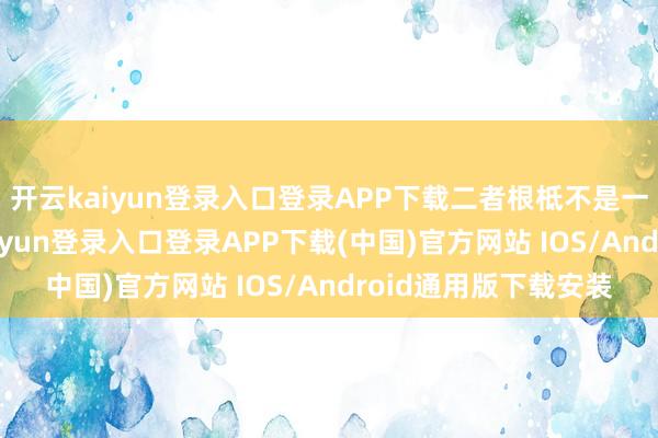 开云kaiyun登录入口登录APP下载二者根柢不是一个时候道路-开云kaiyun登录入口登录APP下载(中国)官方网站 IOS/Android通用版下载安装