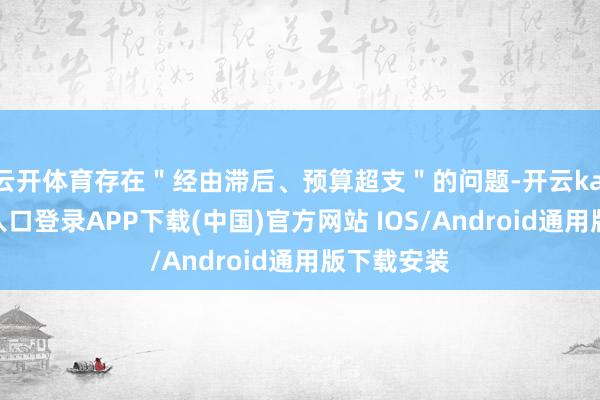 云开体育存在＂经由滞后、预算超支＂的问题-开云kaiyun登录入口登录APP下载(中国)官方网站 IOS/Android通用版下载安装