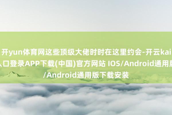 开yun体育网这些顶级大佬时时在这里约会-开云kaiyun登录入口登录APP下载(中国)官方网站 IOS/Android通用版下载安装