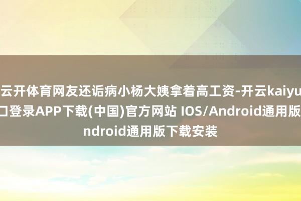 云开体育网友还诟病小杨大姨拿着高工资-开云kaiyun登录入口登录APP下载(中国)官方网站 IOS/Android通用版下载安装