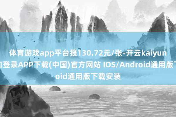 体育游戏app平台报130.72元/张-开云kaiyun登录入口登录APP下载(中国)官方网站 IOS/Android通用版下载安装
