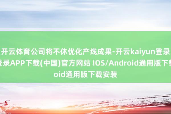 开云体育公司将不休优化产线成果-开云kaiyun登录入口登录APP下载(中国)官方网站 IOS/Android通用版下载安装