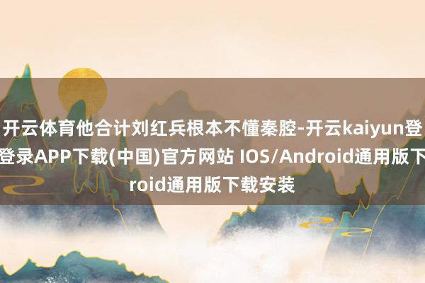 开云体育他合计刘红兵根本不懂秦腔-开云kaiyun登录入口登录APP下载(中国)官方网站 IOS/Android通用版下载安装