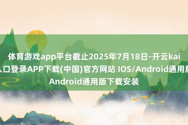 体育游戏app平台截止2025年7月18日-开云kaiyun登录入口登录APP下载(中国)官方网站 IOS/Android通用版下载安装