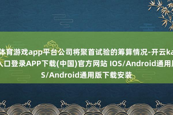 体育游戏app平台公司将聚首试验的筹算情况-开云kaiyun登录入口登录APP下载(中国)官方网站 IOS/Android通用版下载安装