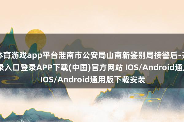 体育游戏app平台淮南市公安局山南新鉴别局接警后-开云kaiyun登录入口登录APP下载(中国)官方网站 IOS/Android通用版下载安装