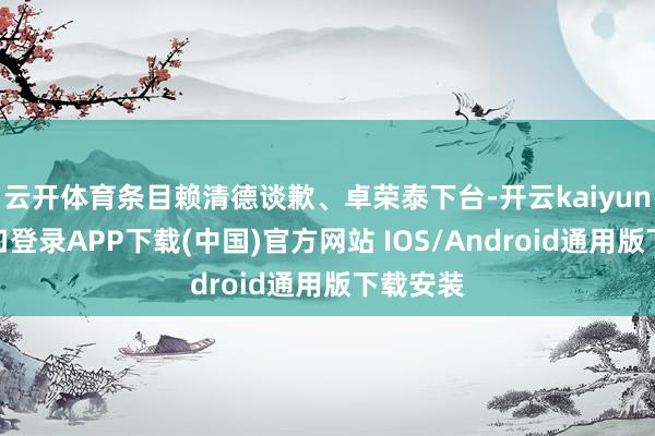 云开体育条目赖清德谈歉、卓荣泰下台-开云kaiyun登录入口登录APP下载(中国)官方网站 IOS/Android通用版下载安装
