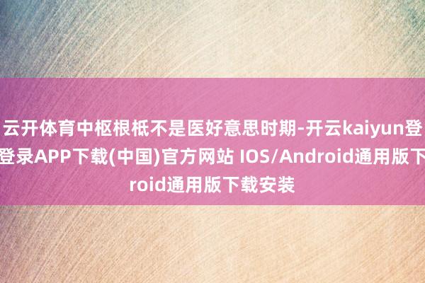 云开体育中枢根柢不是医好意思时期-开云kaiyun登录入口登录APP下载(中国)官方网站 IOS/Android通用版下载安装