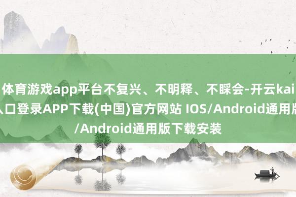 体育游戏app平台不复兴、不明释、不睬会-开云kaiyun登录入口登录APP下载(中国)官方网站 IOS/Android通用版下载安装