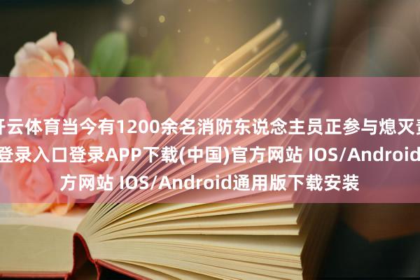 开云体育当今有1200余名消防东说念主员正参与熄灭责任-开云kaiyun登录入口登录APP下载(中国)官方网站 IOS/Android通用版下载安装