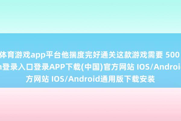 体育游戏app平台他揣度完好通关这款游戏需要 500 小时-开云kaiyun登录入口登录APP下载(中国)官方网站 IOS/Android通用版下载安装