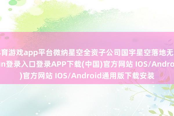 体育游戏app平台微纳星空全资子公司国宇星空落地无锡高新区-开云kaiyun登录入口登录APP下载(中国)官方网站 IOS/Android通用版下载安装