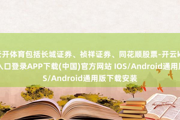 云开体育包括长城证券、祯祥证券、同花顺股票-开云kaiyun登录入口登录APP下载(中国)官方网站 IOS/Android通用版下载安装