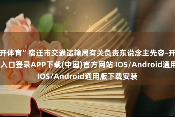 云开体育”宿迁市交通运输局有关负责东说念主先容-开云kaiyun登录入口登录APP下载(中国)官方网站 IOS/Android通用版下载安装