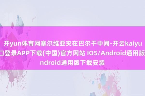 开yun体育网塞尔维亚夹在巴尔干中间-开云kaiyun登录入口登录APP下载(中国)官方网站 IOS/Android通用版下载安装