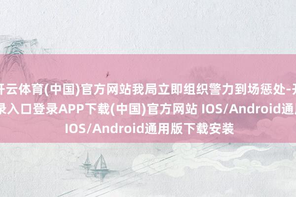 开云体育(中国)官方网站我局立即组织警力到场惩处-开云kaiyun登录入口登录APP下载(中国)官方网站 IOS/Android通用版下载安装