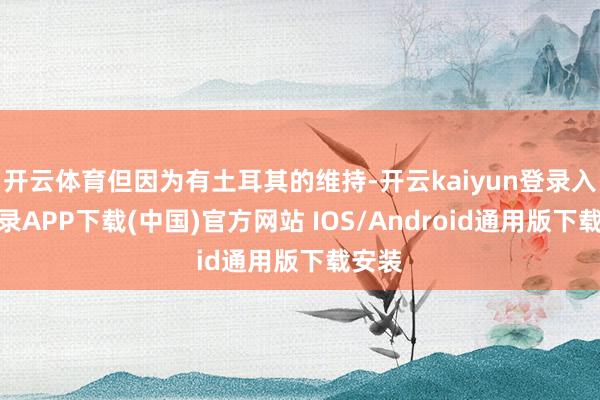 开云体育但因为有土耳其的维持-开云kaiyun登录入口登录APP下载(中国)官方网站 IOS/Android通用版下载安装