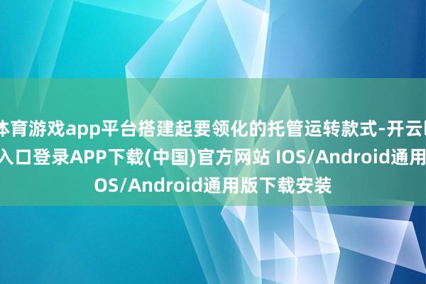体育游戏app平台搭建起要领化的托管运转款式-开云kaiyun登录入口登录APP下载(中国)官方网站 IOS/Android通用版下载安装