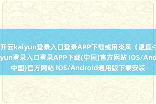 开云kaiyun登录入口登录APP下载或用炎风（温度≤40℃）烘干-开云kaiyun登录入口登录APP下载(中国)官方网站 IOS/Android通用版下载安装