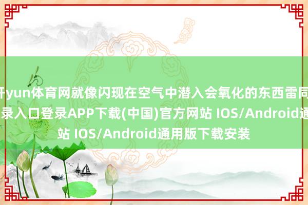 开yun体育网就像闪现在空气中潜入会氧化的东西雷同-开云kaiyun登录入口登录APP下载(中国)官方网站 IOS/Android通用版下载安装