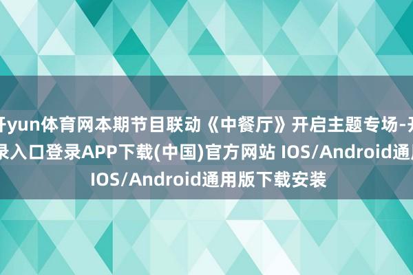 开yun体育网本期节目联动《中餐厅》开启主题专场-开云kaiyun登录入口登录APP下载(中国)官方网站 IOS/Android通用版下载安装