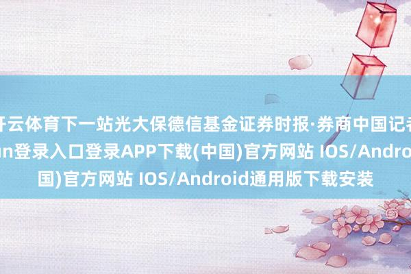 开云体育下一站光大保德信基金证券时报·券商中国记者了解到-开云kaiyun登录入口登录APP下载(中国)官方网站 IOS/Android通用版下载安装