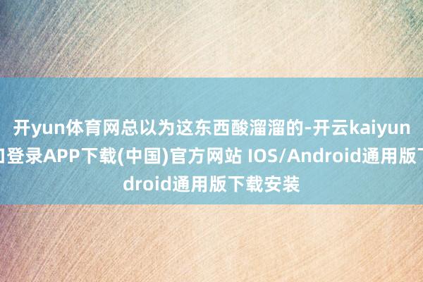 开yun体育网总以为这东西酸溜溜的-开云kaiyun登录入口登录APP下载(中国)官方网站 IOS/Android通用版下载安装