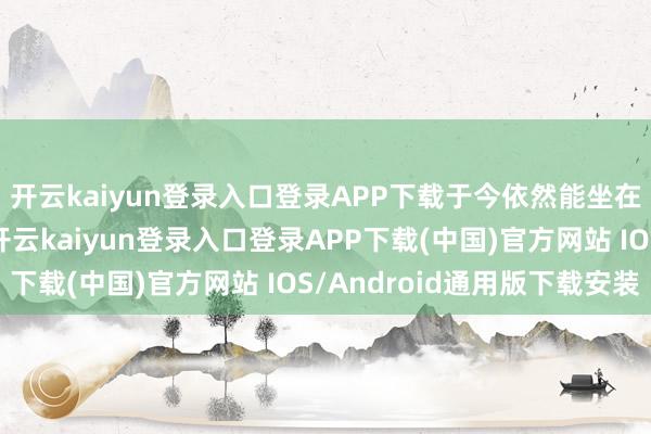 开云kaiyun登录入口登录APP下载于今依然能坐在沿途聊天的老共事-开云kaiyun登录入口登录APP下载(中国)官方网站 IOS/Android通用版下载安装