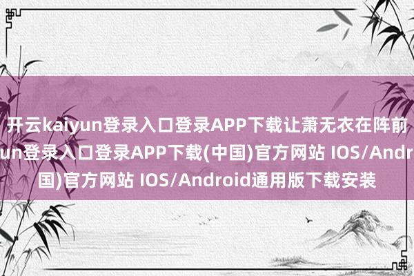 开云kaiyun登录入口登录APP下载让萧无衣在阵前射杀我方-开云kaiyun登录入口登录APP下载(中国)官方网站 IOS/Android通用版下载安装