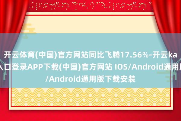 开云体育(中国)官方网站同比飞腾17.56%-开云kaiyun登录入口登录APP下载(中国)官方网站 IOS/Android通用版下载安装
