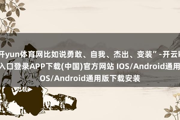 开yun体育网比如说勇敢、自我、杰出、变装”-开云kaiyun登录入口登录APP下载(中国)官方网站 IOS/Android通用版下载安装