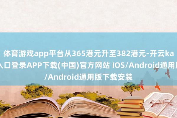 体育游戏app平台从365港元升至382港元-开云kaiyun登录入口登录APP下载(中国)官方网站 IOS/Android通用版下载安装