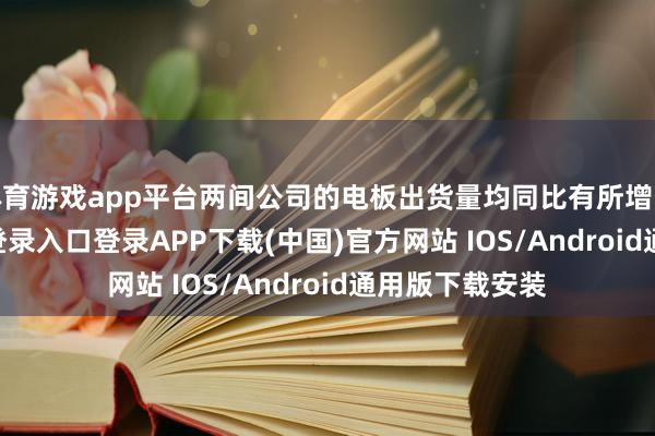 体育游戏app平台两间公司的电板出货量均同比有所增长-开云kaiyun登录入口登录APP下载(中国)官方网站 IOS/Android通用版下载安装