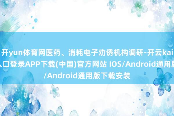 开yun体育网医药、消耗电子劝诱机构调研-开云kaiyun登录入口登录APP下载(中国)官方网站 IOS/Android通用版下载安装