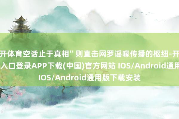 云开体育空话止于真相”则直击网罗谣喙传播的枢纽-开云kaiyun登录入口登录APP下载(中国)官方网站 IOS/Android通用版下载安装