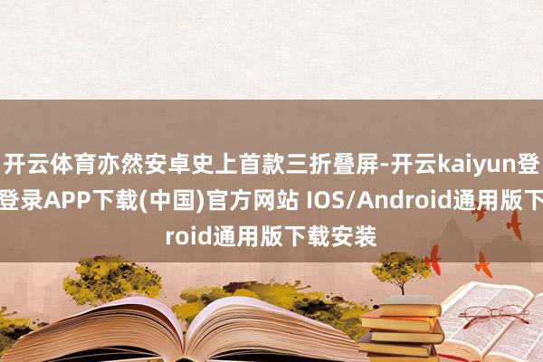 开云体育亦然安卓史上首款三折叠屏-开云kaiyun登录入口登录APP下载(中国)官方网站 IOS/Android通用版下载安装