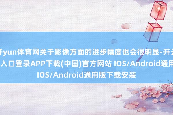 开yun体育网关于影像方面的进步幅度也会很明显-开云kaiyun登录入口登录APP下载(中国)官方网站 IOS/Android通用版下载安装