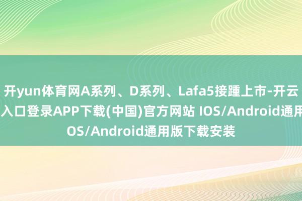 开yun体育网A系列、D系列、Lafa5接踵上市-开云kaiyun登录入口登录APP下载(中国)官方网站 IOS/Android通用版下载安装