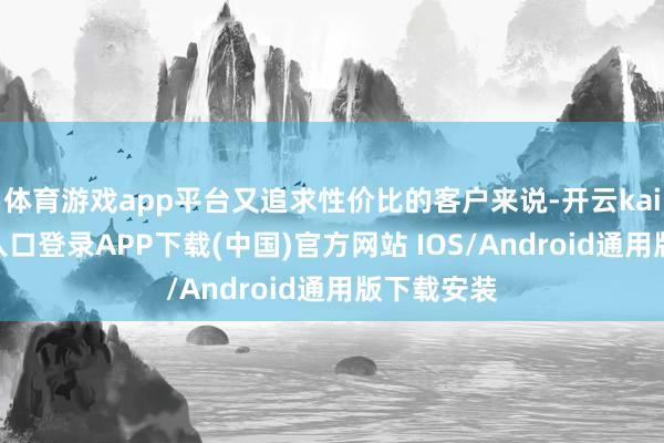 体育游戏app平台又追求性价比的客户来说-开云kaiyun登录入口登录APP下载(中国)官方网站 IOS/Android通用版下载安装