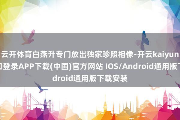 云开体育白燕升专门放出独家珍照相像-开云kaiyun登录入口登录APP下载(中国)官方网站 IOS/Android通用版下载安装