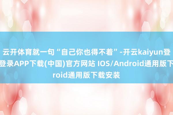 云开体育就一句“自己你也得不着”-开云kaiyun登录入口登录APP下载(中国)官方网站 IOS/Android通用版下载安装