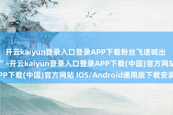 开云kaiyun登录入口登录APP下载粉丝飞速喊出 “冷艳紫玫瑰下凡了”-开云kaiyun登录入口登录APP下载(中国)官方网站 IOS/Android通用版下载安装