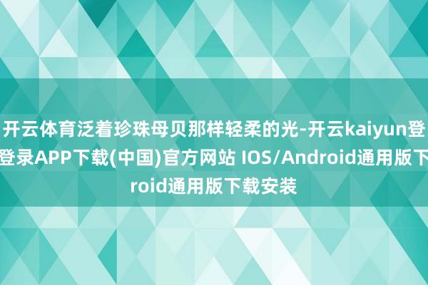开云体育泛着珍珠母贝那样轻柔的光-开云kaiyun登录入口登录APP下载(中国)官方网站 IOS/Android通用版下载安装