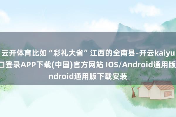 云开体育比如“彩礼大省”江西的全南县-开云kaiyun登录入口登录APP下载(中国)官方网站 IOS/Android通用版下载安装